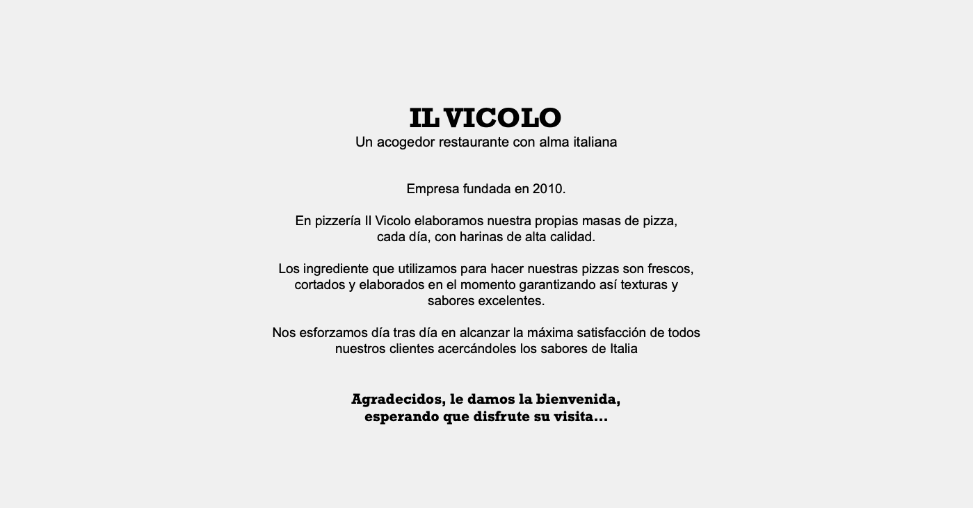  IL VICOLO Un acogedor restaurante con alma italiana Empresa fundada en 2010. En pizzería Il Vicolo elaboramos nuestra propias masas de pizza, cada día, con harinas de alta calidad. Los ingrediente que utilizamos para hacer nuestras pizzas son frescos, cortados y elaborados en el momento garantizando así texturas y sabores excelentes. Nos esforzamos día tras día en alcanzar la máxima satisfacción de todos nuestros clientes acercándoles los sabores de Italia Agradecidos, le damos la bienvenida, esperando que disfrute su visita… 
